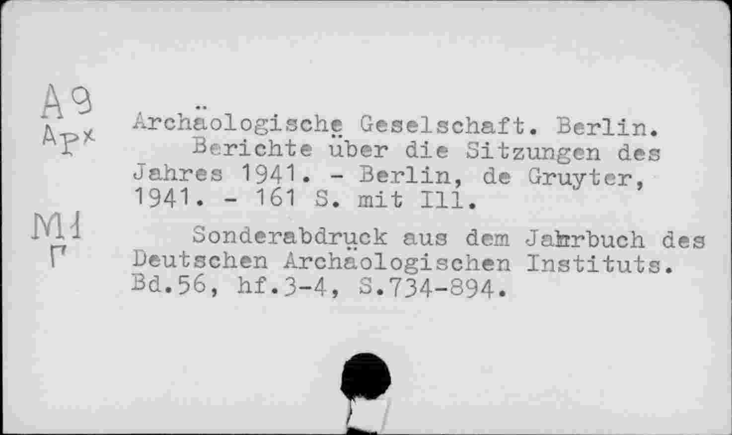 ﻿Archäologische Geselschaft. Berlin.
Berichte über die Sitzungen des Jahres 1941. - Berlin, de Gruyter, 1941. - 161 S. mit Ill.
Sonderabdruck aus dem Jahrbuch des Deutschen Archäologischen Instituts. Bd.56, hf.3-4, S.734-894.